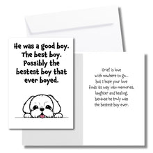 Load image into Gallery viewer, A sympathy card for the loss of a dog. The front has an illustration of a white dog and says, &quot;He was a good boy. The best boy. Possibly the bestest boy that ever boyed.&quot; The inside says, &quot;Grief is love with nowhere to go... but I hope your love finds its way into memories, laughter and healing, because he truly was the bestset boy ever.&quot; Includes a white envelope.
