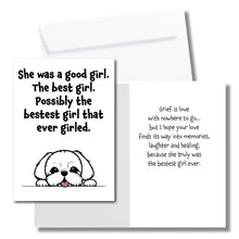 Load image into Gallery viewer, A sympathy card for the loss of a dog. The front has an illustration of a white dog and says, &quot;She was a good girl. The best girl. Possibly the bestest girl that ever girled.&quot; The inside says, &quot;Grief is love with nowhere to go... but I hope your love finds its way into memories, laughter and healing, because she truly was the bestset girl ever.&quot; Includes a white envelope.
