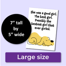 Load image into Gallery viewer, A sympathy card for the loss of a dog. The front has an illustration of a yellow dog and reads, &quot;She was a good girl. The best girl. Possibly the bestest girl that ever girled.&quot; A purple banner at the bottom that says, &quot;Large size&quot; and a black circle with text that says, &quot;7&quot; tall by 5&quot; wide.&quot;
