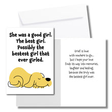 Load image into Gallery viewer, A sympathy card for the loss of a dog. The front has an illustration of a yellow dog and says, &quot;She was a good girl. The best girl. Possibly the bestest girl that ever girled.&quot; The inside says, &quot;Grief is love with nowhere to go... but I hope your love finds its way into memories, laughter and healing, because she truly was the bestset girl ever.&quot; Includes a white envelope.
